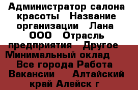 Администратор салона красоты › Название организации ­ Лана, ООО › Отрасль предприятия ­ Другое › Минимальный оклад ­ 1 - Все города Работа » Вакансии   . Алтайский край,Алейск г.